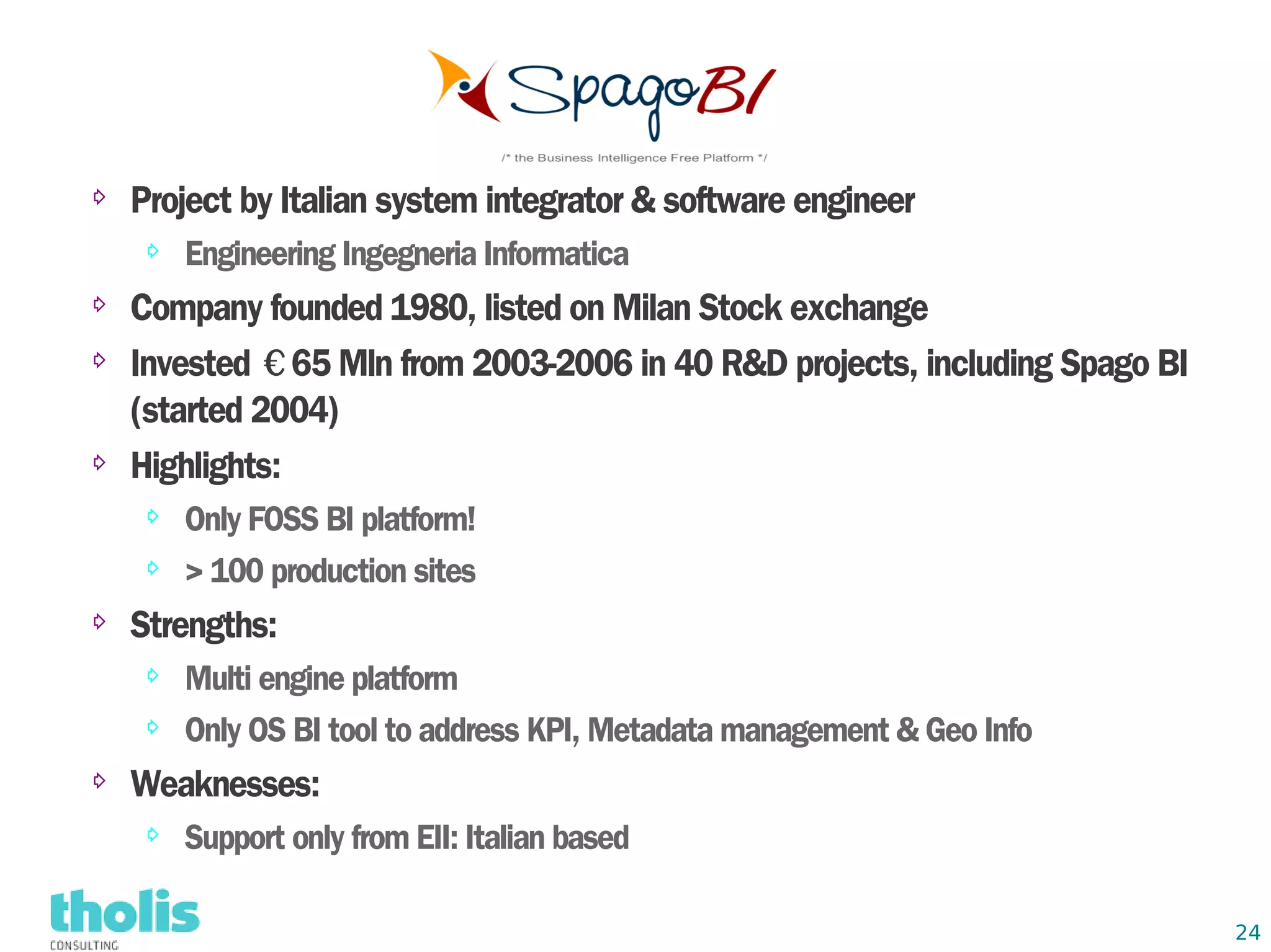 ⇨   Project by Italian system integrator & software engineer
    ⇨   Engineering Ingegneria Informatica
⇨   Company founded 1980, listed on Milan Stock exchange
⇨   Invested €65 Mln from 2003-2006 in 40 R&D projects, including Spago BI
    (started 2004)
⇨   Highlights:
    ⇨   Only FOSS BI platform!
    ⇨   > 100 production sites
⇨
    Strengths:
    ⇨   Multi engine platform
    ⇨   Only OS BI tool to address KPI, Metadata management & Geo Info
⇨
    Weaknesses:
    ⇨   Support only from EII: Italian based

                                                                             24
 