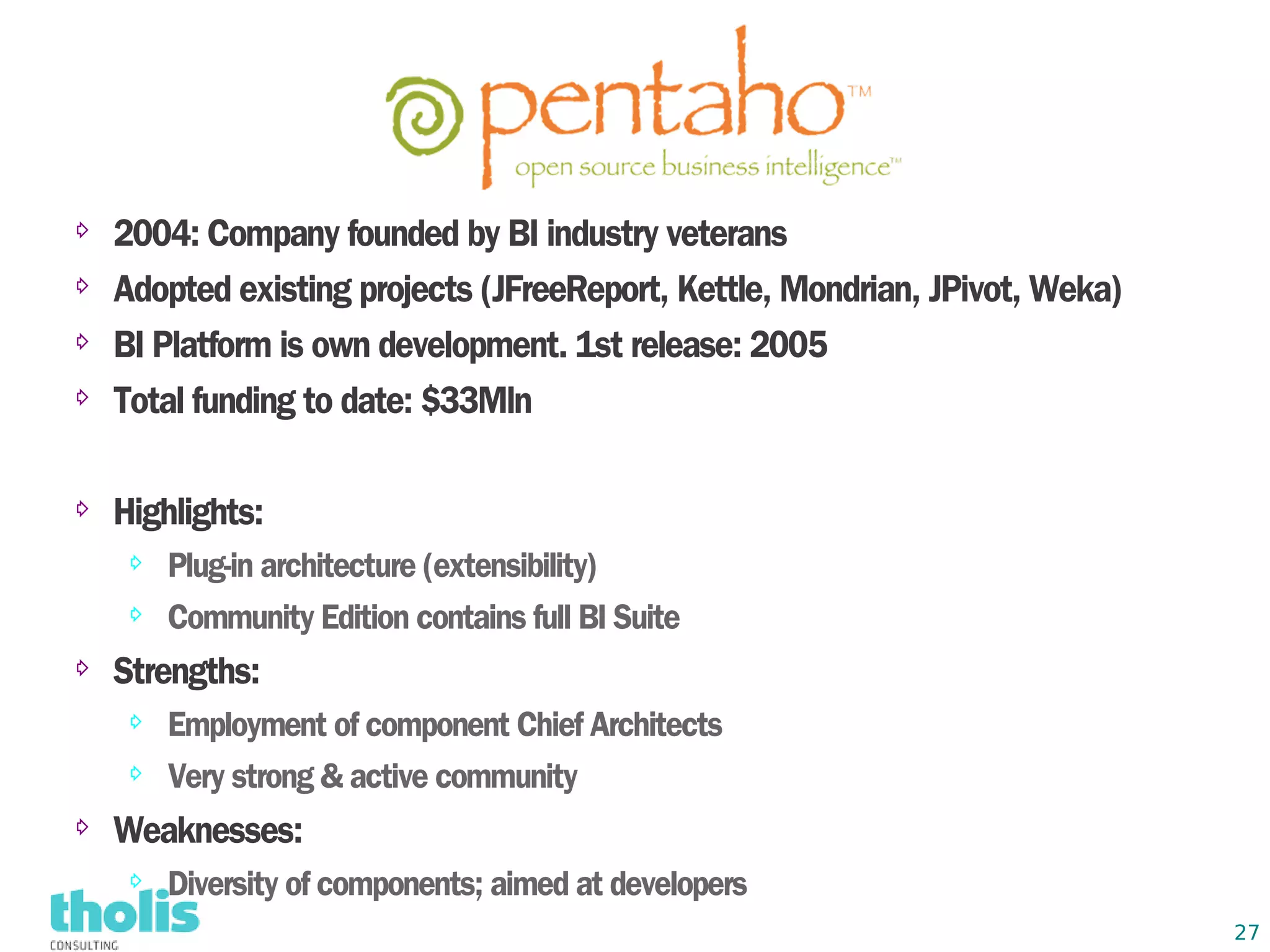 ⇨
    2004: Company founded by BI industry veterans
⇨   Adopted existing projects (JFreeReport, Kettle, Mondrian, JPivot, Weka)
⇨   BI Platform is own development. 1st release: 2005
⇨
    Total funding to date: $33Mln

⇨   Highlights:
    ⇨   Plug-in architecture (extensibility)
    ⇨   Community Edition contains full BI Suite
⇨   Strengths:
    ⇨   Employment of component Chief Architects
    ⇨   Very strong & active community
⇨
    Weaknesses:
    ⇨   Diversity of components; aimed at developers
                                                                              27
 
