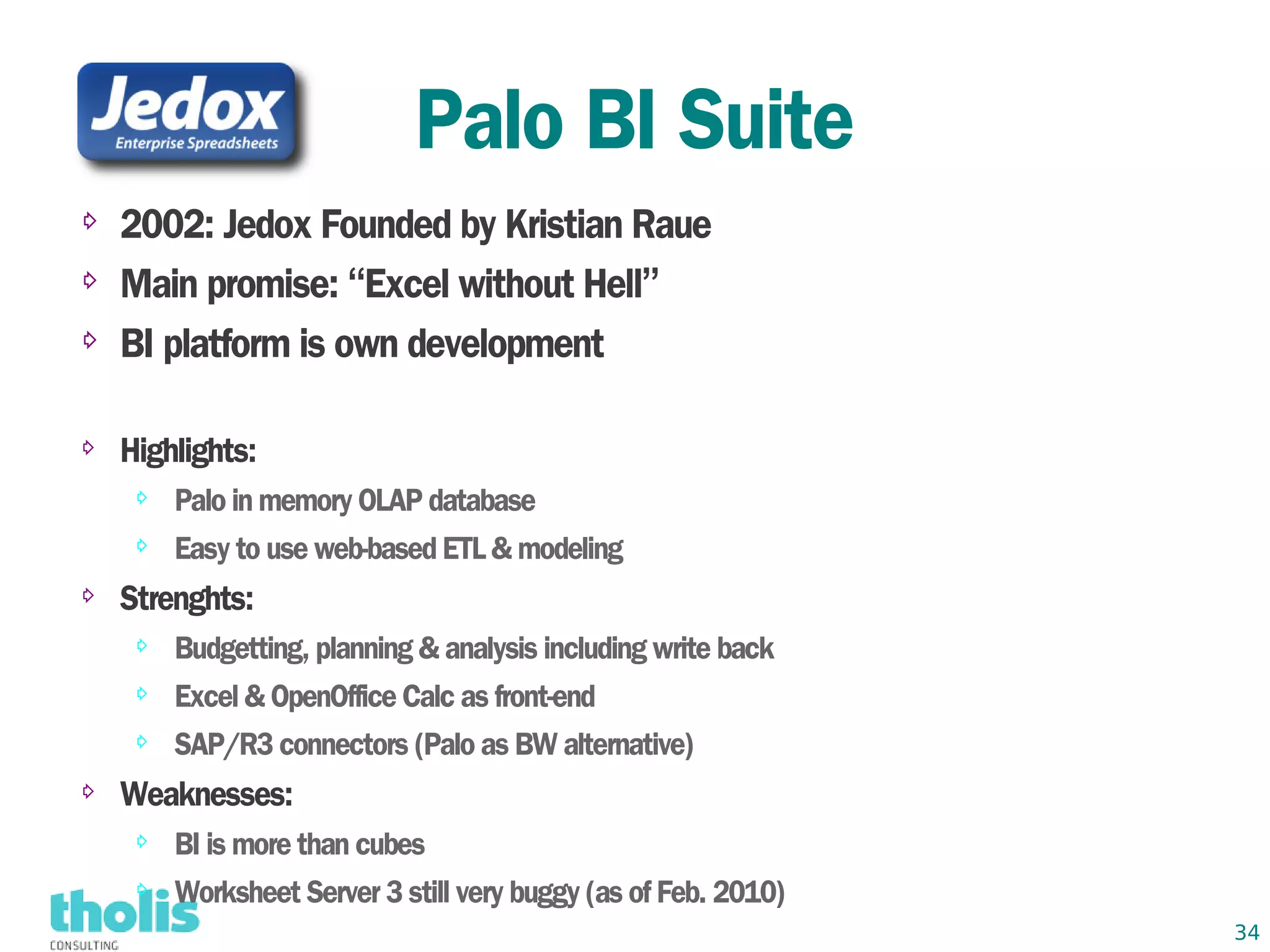 Palo BI Suite
⇨   2002: Jedox Founded by Kristian Raue
⇨   Main promise: “Excel without Hell”
⇨   BI platform is own development

⇨   Highlights:
     ⇨   Palo in memory OLAP database
     ⇨   Easy to use web-based ETL & modeling
⇨   Strenghts:
     ⇨   Budgetting, planning & analysis including write back
     ⇨   Excel & OpenOffice Calc as front-end
     ⇨   SAP/R3 connectors (Palo as BW alternative)
⇨   Weaknesses:
     ⇨   BI is more than cubes
     ⇨   Worksheet Server 3 still very buggy (as of Feb. 2010)
                                                                 34
 