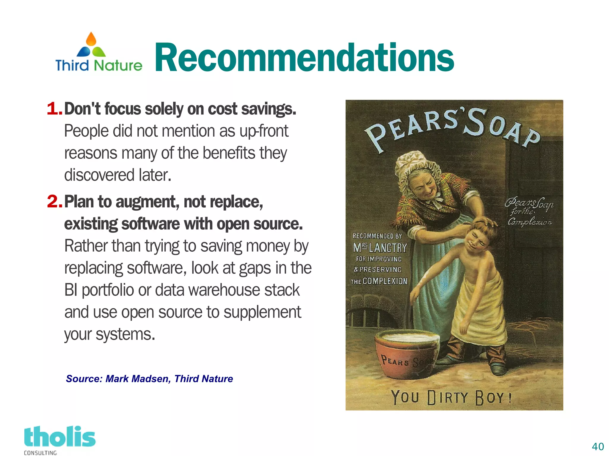 Recommendations
1.Don't focus solely on cost savings.
  People did not mention as up-front
  reasons many of the benefits they
  discovered later.
2.Plan to augment, not replace,
  existing software with open source.
  Rather than trying to saving money by
  replacing software, look at gaps in the
  BI portfolio or data warehouse stack
  and use open source to supplement
  your systems.

  Source: Mark Madsen, Third Nature




                                            40
 
