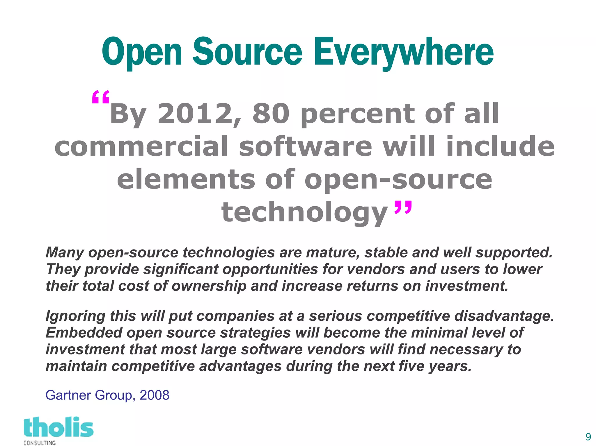 Open Source Everywhere
      “By 2012, 80 percent of all
 commercial software will include
    elements of open-source
          technology                            ”
Many open-source technologies are mature, stable and well supported.
They provide significant opportunities for vendors and users to lower
their total cost of ownership and increase returns on investment.

Ignoring this will put companies at a serious competitive disadvantage.
Embedded open source strategies will become the minimal level of
investment that most large software vendors will find necessary to
maintain competitive advantages during the next five years.
Gartner Group, 2008


                                                                          9
 