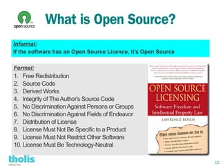 What is Open Source?
Informal:
If the software has an Open Source Licence, it's Open Source

Formal:
1. Free Redistribution
2. Source Code
3. Derived Works
4. Integrity of The Author's Source Code
5. No Discrimination Against Persons or Groups
6. No Discrimination Against Fields of Endeavor
7. Distribution of License
8. License Must Not Be Specific to a Product
9. License Must Not Restrict Other Software
10. License Must Be Technology-Neutral

                                                               12
 