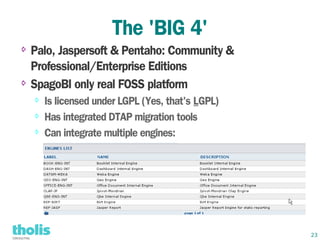 The 'BIG 4'
⇨ Palo, Jaspersoft & Pentaho: Community &
  Professional/Enterprise Editions
⇨ SpagoBI only real FOSS platform

    ⇨   Is licensed under LGPL (Yes, that's LGPL)
    ⇨   Has integrated DTAP migration tools
    ⇨   Can integrate multiple engines:




                                                    23
 