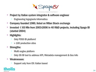⇨   Project by Italian system integrator & software engineer
    ⇨   Engineering Ingegneria Informatica
⇨   Company founded 1980, listed on Milan Stock exchange
⇨   Invested €65 Mln from 2003-2006 in 40 R&D projects, including Spago BI
    (started 2004)
⇨   Highlights:
    ⇨   Only FOSS BI platform!
    ⇨   > 100 production sites
⇨
    Strengths:
    ⇨   Multi engine platform
    ⇨   Only OS BI tool to address KPI, Metadata management & Geo Info
⇨
    Weaknesses:
    ⇨   Support only from EII: Italian based

                                                                             24
 