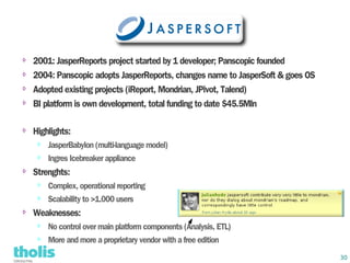 ⇨   2001: JasperReports project started by 1 developer; Panscopic founded
⇨   2004: Panscopic adopts JasperReports, changes name to JasperSoft & goes OS
⇨   Adopted existing projects (iReport, Mondrian, JPivot, Talend)
⇨   BI platform is own development, total funding to date $45.5Mln

⇨   Highlights:
     ⇨   JasperBabylon (multi-language model)
     ⇨   Ingres Icebreaker appliance
⇨   Strenghts:
     ⇨   Complex, operational reporting
     ⇨   Scalability to >1.000 users
⇨   Weaknesses:
     ⇨   No control over main platform components (Analysis, ETL)
     ⇨   More and more a proprietary vendor with a free edition
                                                                                 30
 