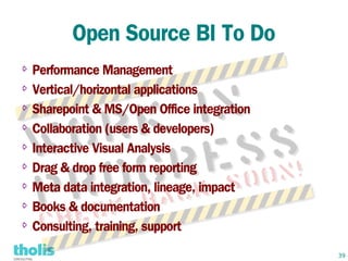Open Source BI To Do
⇨ Performance Management
⇨ Vertical/horizontal applications


⇨ Sharepoint & MS/Open Office integration


⇨ Collaboration (users & developers)


⇨ Interactive Visual Analysis


⇨ Drag & drop free form reporting


⇨ Meta data integration, lineage, impact


⇨ Books & documentation


⇨ Consulting, training, support



                                            39
 