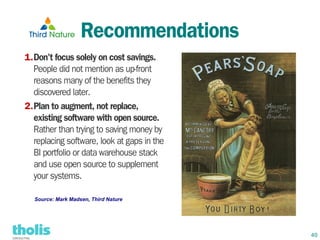 Recommendations
1.Don't focus solely on cost savings.
  People did not mention as up-front
  reasons many of the benefits they
  discovered later.
2.Plan to augment, not replace,
  existing software with open source.
  Rather than trying to saving money by
  replacing software, look at gaps in the
  BI portfolio or data warehouse stack
  and use open source to supplement
  your systems.

  Source: Mark Madsen, Third Nature




                                            40
 