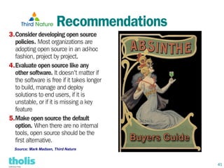 Recommendations
3.Consider developing open source
  policies. Most organizations are
  adopting open source in an ad-hoc
  fashion, project by project.
4.Evaluate open source like any
  other software. It doesn't matter if
  the software is free if it takes longer
  to build, manage and deploy
  solutions to end users, if it is
  unstable, or if it is missing a key
  feature
5.Make open source the default
  option. When there are no internal
  tools, open source should be the
  first alternative.
  Source: Mark Madsen, Third Nature



                                            41
 