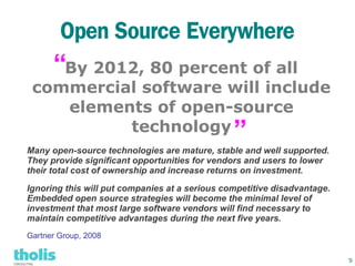 Open Source Everywhere
      “By 2012, 80 percent of all
 commercial software will include
    elements of open-source
          technology                            ”
Many open-source technologies are mature, stable and well supported.
They provide significant opportunities for vendors and users to lower
their total cost of ownership and increase returns on investment.

Ignoring this will put companies at a serious competitive disadvantage.
Embedded open source strategies will become the minimal level of
investment that most large software vendors will find necessary to
maintain competitive advantages during the next five years.
Gartner Group, 2008


                                                                          9
 