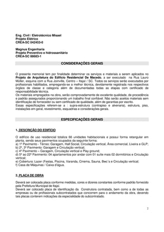 2 
Eng. Civil / Eletrotécnico Misael 
Projeto Elétrico 
CREA-SC 042453-0 
Magnus Engenharia 
Projeto Preventivo e hidrossanitário 
CREA-SC 88683-1 
CONSIDERAÇÕES GERAIS 
O presente memorial tem por finalidade determinar os serviços e materiais a serem aplicados no 
Projeto de Arquitetura do Edifício Residencial De Macedo, a ser executado na Rua Lauro 
Müller, esquina com a Rua Joinville, Centro – Itajaí / SC. Todos os serviços serão executados por 
profissionais habilitados, empregando-se a melhor técnica, devidamente registrada nos respectivos 
órgãos de classe e categoria além de documentadas todas as etapas com certificado de 
responsabilidade técnica. 
Os materiais empregados na obra, serão comprovadamente de excelente qualidade, de procedência 
e padrão assegurados proporcionando um trabalho final confiável. Não serão aceitos materiais sem 
identificação de fornecedor ou sem certificado de qualidade, além de garantias por escrito. 
Essas especificações referem-se a : supra-estrutura (contrapiso e alvenaria), estrutura, piso, 
instalações em geral, revestimento, esquadrias e considerações gerais. 
ESPECIFICAÇÕES GERAIS 
1. DESCRIÇÃO DO EDIFÍCIO 
O edifício de uso residencial totaliza 66 unidades habitacionais e possui forma retangular em 
planta, sendo seus pavimentos ocupados da seguinte forma: 
a) 1º Pavimento - Térreo: Garagem, Hall Social, Circulação vertical, Área comercial, Lixeira e GLP; 
b) 2º, 3º Pavimento: Garagem e Circulação vertical; 
c) 4º Pavimento – Garagem, Circulação vertical e Play ground; 
d) 5º ao 22º Pavimento: 04 apartamentos por andar com 01 suíte mais 02 dormitórios e Circulação 
vertical; 
e) Cobertura: Lazer (Festas, Piscina, Varanda, Cinema, Sauna, Bwc´s e Circulação vertical; 
f) Casa de Máquinas / Caixa d’água. 
2. PLACA DE OBRA 
Deverá ser colocada placa conforme medidas, cores e dizeres constantes conforme padrão fornecido 
pela Prefeitura Municipal de Itajaí. 
Deverá ser colocado placa de identificação da Construtora contratada, bem como a de todas as 
empresas ou de profissionais subcontratados que concorrem para o andamento da obra, devendo 
tais placas conterem indicações da especialidade do subcontratado. 
 