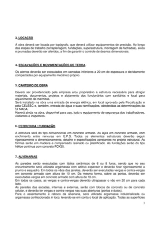 3. LOCAÇÃO 
A obra deverá ser locada por topógrafo, que deverá utilizar equipamentos de precisão. Ao longo 
das etapas de trabalho (terraplenagem, fundações, superestrutura, montagem de fachadas), eixos 
e prumadas deverão ser aferidos, a fim de garantir o controle de desvios dimensionais. 
4. ESCAVAÇÕES E MOVIMENTAÇÕES DE TERRA 
Os aterros deverão ser executados em camadas inferiores a 20 cm de espessura e devidamente 
compactadas por equipamento mecânico próprio. 
5. CANTEIRO DE OBRA 
Deverá ser providenciado pela empresa e/ou proprietário a estrutura necessária para abrigar 
materiais, documentos, projetos e alojamento dos funcionários com sanitários e local para 
aquecimento de marmitas. 
Será instalado na obra uma entrada de energia elétrica, em local aprovado pela Fiscalização e 
pela CELESC e, também, entrada de água e suas ramificações, obedecidas as determinações da 
SEMASA. 
Haverá ainda na obra, disponível para uso, todo o equipamento de segurança dos trabalhadores, 
visitantes e inspetores. 
6. ESTRUTURA / FUNDAÇÃO 
A estrutura será do tipo convencional em concreto armado. As lajes em concreto armado, com 
enchimento entre nervuras em E.P.S. Todos os elementos estruturais deverão seguir 
rigorosamente o dimensionamento, detalhe e especificações constantes no projeto estrutural. As 
fôrmas serão em madeira e compensado resinado ou plastificado. As fundações serão do tipo 
hélice contínua com concreto FCK30. 
7. ALVENARIAS 
As paredes serão executadas com tijolos cerâmicos de 6 ou 8 furos, sendo que no seu 
encunhamento será utilizada argamassa com aditivo expansor e deverão ficar rigorosamente a 
prumo e esquadro. Em todos os vãos das janelas, deverão ser executadas vergas e contra-vergas 
em concreto armado com altura de 10 cm. Da mesma forma, sobre as portas, deverão ser 
executadas vergas em concreto armado com altura de 10 cm. 
Em todos os casos, as vergas e contra-vergas deverão ultrapassar o vão em 20 cm para cada 
lado. 
As paredes das escadas, internas e externas, serão com blocos de concreto ou de concreto 
celular, e deverão ter vergas e contra-vergas nas suas aberturas (portas e dutos). 
Para o assentamento e reboco da alvenaria, será utilizada argamassa industrializada ou 
argamassa confeccionada in loco, levando-se em conta o local de aplicação. Todas as superfícies 
3 
 