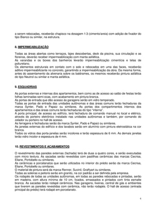 a serem rebocadas, receberão chapisco na dosagem 1:3 (cimento/areia) com adição de fixador do 
tipo Bianco ou similar, na estrutura. 
8. IMPERMEABILIZAÇÃO 
Todas as áreas abertas como terraços, lajes descobertas, deck da piscina, sua circulação e as 
floreiras, deverão receber impermeabilização com manta asfáltica. 
As varandas e os boxes dos banheiros levarão impermeabilização cimentícia e telas de 
poliuretano. 
Os elementos estruturais em contato com o solo e rebocados em uma das faces, receberão 
aditivo impermeabilizante no concreto, garantindo a impermeabilização da obra. Da mesma forma, 
antes do assentamento da alvenaria sobre os baldrames, os mesmos receberão pintura asfáltica 
do tipo Neutrol ou similar e manta asfáltica. 
9. ESQUADRIAS 
As portas externas e internas dos apartamentos, bem como as de acesso ao salão de festas terão 
folhas laminadas semi-ocas, com acabamento em pintura branca. 
As portas de entrada que dão acesso às garagens serão em vidro temperado. 
Todas as portas de entrada das unidades autônomas e das áreas comuns terão fechaduras da 
marca Synter, Pado e Papaiz ou similares. As portas dos compartimentos internos dos 
apartamentos e das áreas comuns terão fechaduras do tipo “interna”. 
A porta principal, de acesso ao edifício, terá fechadura de comando manual no local e elétrico, 
através do porteiro eletrônico instalado nas unidades autônomas e também, por comando do 
zelador ou porteiro no hall de acesso. 
As ferragens e fechaduras serão da marca Synter, Pado e Papaiz ou similares. 
As janelas externas do edifício e dos lavabos serão em alumínio com pintura eletrostática na cor 
branca. 
Todos os vidros das porta-janelas serão incolores e terão espessura de 6 mm. As demais janelas 
terão vidro incolor e espessura de 4 mm. 
10. REVESTIMENTOS E ACABAMENTOS 
O revestimento das paredes externas (fachada) terá de duas a quatro cores, e serão executadas 
com micro textura. As sacadas serão revestidas com pastilhas cerâmicas das marcas Cecrisa, 
Eliane, Portobello ou similares. 
As cerâmicas e porcelanatos que serão utilizados no interior do prédio serão da marca Cecrisa, 
Eliane, Portobello ou similares. 
O material de pintura será da marca Renner, Suvinil, Graffyart ou similares. 
Todas as soleiras e peitoris serão em granito, na cor padrão a ser definida pela empresa. 
Os rodapés de todas as unidades autônomas, em todas as paredes rebocadas e pintadas, serão 
em madeira, com altura mínima de 10 cm, lixados, emassados e pintados com tinta esmalte 
branca. As sacadas terão rodapé cerâmicos. Nas garagens, lixeiras, central de gás e ambientes 
que tiverem as paredes revestidas com cerâmica, não terão rodapés. O hall de acesso (entrada 
principal do prédio) terá rodapé em porcelanato. 
4 
 