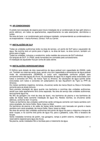 16. AR CONDICIONADO 
O prédio terá tubulação de espera para futura instalação de ar condicionado do tipo split (dreno e 
ponto elétrico), em todos os apartamentos, especificamente na sala estar/jantar, dormitórios e 
suítes. 
Na área de lazer, o ar condicionado será entregue instalado, compreendendo as condensadoras e 
os evaporadores – marca Komeco, Cônsul, York ou Carrier. 
17. INSTALAÇÕES DE GLP 
Todas as unidades autônomas terão na área de serviço, um ponto de GLP para o aquecedor de 
água. Na cozinha terá um ponto para o fogão e, na área de lazer, na área comum, também um 
ponto para o fogão. 
Todas as unidades, inclusive o condomínio, terão medidor de consumo de GLP individual. 
Os tanques de GLP, 3 x P500, serão fornecidos em comodato pela concessionária. 
A instalação do aquecedor fica por conta de cada cliente. 
18. INSTALAÇÕES HIDROSSANITÁRIAS 
O Edifício será dotado de dois reservatórios de água potável com capacidade de 25000L cada 
um. Também as cisternas serão duas, sendo uma com capacidade a dimensionar de água potável 
vinda da concessionária (SEMASA) e outra com capacidade conforme projeto para 
armazenamento das águas da chuva. As tubulações de água fria e esgoto serão executados com 
tubos e conexões em PVC, da marca Tigre ou Amanco. As tubulações de água quente serão 
executadas com tubos e conexões em polipropileno do tipo Aquatherm da Tigre ou PPR da 
Amanco. 
Os metais sanitários (registros, torneiras, chuveiros) serão da marca Docol ou Deca e fornecidos 
somente para as áreas comuns. 
Será prevista tubulação de água quente nos banheiros e cozinhas das unidades autônomas, 
sendo que cada apartamento terá conta separada. Na área de serviço das unidades autônomas, 
terá somente água fria. 
No WC da garagem (no nível da área de lazer), nos banheiros da piscina e nos banheiros do 
salão de festas terão somente instalação de água fria. Nestes recintos, os chuveiros serão 
elétricos, conforme item 12 acima. 
Todos os banheiros das unidades autônomas serão entregues somente com bacia sanitária com 
caixa acoplada, da marca Celite, Deca, Icasa ou Ideal. 
Os banheiros da piscina e do salão de festas terão lavatório com bancada em granito e bacia 
sanitária com caixa acoplada, da marca Celite, Deca, Icasa ou Ideal. 
Na área de serviço das unidades autônomas terá ponto de água fria para a máquina e tanque de 
lavar roupas; e na cozinha terá ponto de água fria, para a geladeira, cuba, filtro e lavadora de 
louças. 
Serão instaladas torneiras de jardim, nas garagens, rampa e jardim externo, interligadas com o 
reservatório especial para água da chuva. 
Na piscina, serão instalados filtro e bombas para o tratamento da água. 
6 
 