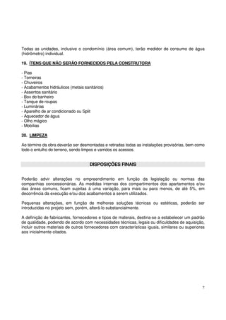 Todas as unidades, inclusive o condomínio (área comum), terão medidor de consumo de água 
(hidrômetro) individual. 
19. ÍTENS QUE NÃO SERÃO FORNECIDOS PELA CONSTRUTORA 
- Pias 
- Torneiras 
- Chuveiros 
- Acabamentos hidráulicos (metais sanitários) 
- Assentos sanitário 
- Box do banheiro 
- Tanque de roupas 
- Luminárias 
- Aparelho de ar condicionado ou Split 
- Aquecedor de água 
- Olho mágico 
- Mobílias 
20. LIMPEZA 
Ao término da obra deverão ser desmontadas e retiradas todas as instalações provisórias, bem como 
todo o entulho do terreno, sendo limpos e varridos os acessos. 
7 
DISPOSIÇÕES FINAIS 
Poderão advir alterações no empreendimento em função da legislação ou normas das 
companhias concessionárias. As medidas internas dos compartimentos dos apartamentos e/ou 
das áreas comuns, ficam sujeitas à uma variação, para mais ou para menos, de até 5%, em 
decorrência da execução e/ou dos acabamentos a serem utilizados. 
Pequenas alterações, em função de melhores soluções técnicas ou estéticas, poderão ser 
introduzidas no projeto sem, porém, alterá-lo substancialmente. 
A definição de fabricantes, fornecedores e tipos de materais, destina-se a estabelecer um padrão 
de qualidade, podendo de acordo com necessidades técnicas, legais ou dificuldades de aquisição, 
incluir outros materiais de outros fornecedores com características iguais, similares ou superiores 
aos inicialmente citados. 
