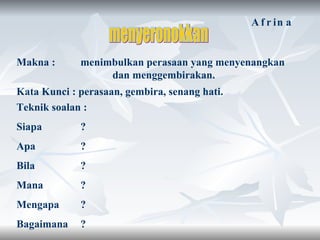 menyeronokkan Makna :  menimbulkan perasaan yang menyenangkan  dan menggembirakan. Kata Kunci : perasaan, gembira, senang hati. Teknik soalan : Siapa ?  Apa ?  Bila  ?  Mana  ?  Mengapa  ?  Bagaimana  ?  Afrina 