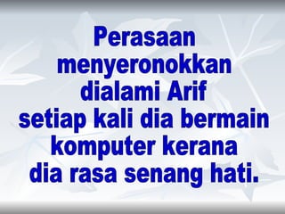 Perasaan  menyeronokkan  dialami Arif  setiap kali dia bermain  komputer kerana  dia rasa senang hati. 