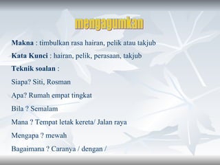 mengagumkan Makna  : timbulkan rasa hairan, pelik atau takjub Kata Kunci  : hairan, pelik, perasaan, takjub Teknik soalan  : Siapa? Siti, Rosman Apa? Rumah empat tingkat Bila ? Semalam  Mana ? Tempat letak kereta/ Jalan raya Mengapa ? mewah Bagaimana ? Caranya / dengan /  