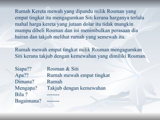 Rumah Kereta mewah yang dipandu milik Rosman yang empat tingkat itu mengagumkan Siti kerana harganya terlalu mahal harga kereta yang jutaan dolar itu tidak mungkin mampu dibeli Rosman dan ini menimbulkan perasaan dia hairan dan takjub melihat rumah yang semewah itu. Rumah mewah empat tingkat milik Rosman mengagumkan Siti kerana takjub dengan kemewahan yang dimiliki Rosman. Siapa??  Rosman & Siti Apa??  Rumah mewah empat  tingkat Dimana?  Rumah Mengapa?  Takjub dengan kemewahan Bila ?  ------- Bagaimana? ------- 