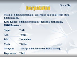 berpatutan Makna : tidak keterlaluan , sederhana dan tidak lebih atau tidak kurang. Kata Kunci : tidak keterlaluan,sederhana, terkurang, terlebih. Teknik soalan : Siapa ? Ali  Apa ? baju  Bila  ? semalam Mana  ? kedai Mengapa  ? Harga tidak lebih dan tidak kurang Bagaimana  ? beli Syafiq 