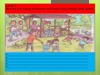 Latihan 5 Bina lima ayat lengkap berdasarkan aktiviti-aktiviti yang terdapat dalam gambar 1.__________________________________________________________ 2.__________________________________________________________ 3.__________________________________________________________ 4.__________________________________________________________ 5.__________________________________________________________ 