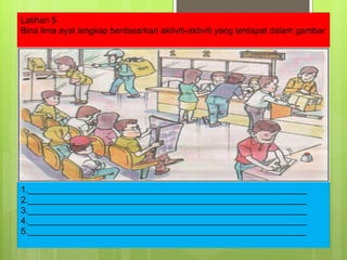 1.__________________________________________________________ 2.__________________________________________________________ 3.__________________________________________________________ 4.__________________________________________________________ 5.__________________________________________________________ Latihan 5 Bina lima ayat lengkap berdasarkan aktiviti-aktiviti yang terdapat dalam gambar 