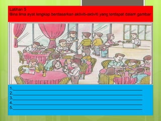 1.__________________________________________________________ 2.__________________________________________________________ 3.__________________________________________________________ 4.__________________________________________________________ 5.__________________________________________________________ Latihan 5 Bina lima ayat lengkap berdasarkan aktiviti-aktiviti yang terdapat dalam gambar 