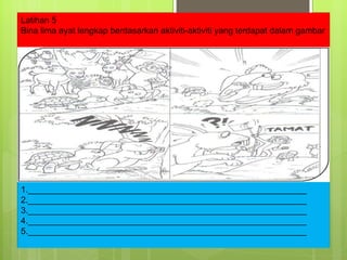 Latihan 5 Bina lima ayat lengkap berdasarkan aktiviti-aktiviti yang terdapat dalam gambar 1.__________________________________________________________ 2.__________________________________________________________ 3.__________________________________________________________ 4.__________________________________________________________ 5.__________________________________________________________ 