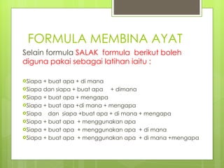 FORMULA MEMBINA AYAT Selain formula  SALAK  formula  berikut boleh diguna pakai sebagai latihan iaitu : Siapa + buat apa + di mana Siapa dan siapa + buat apa + dimana Siapa + buat apa + mengapa Siapa + buat apa +di mana + mengapa Siapa  dan  siapa +buat apa + di mana + mengapa Siapa + buat apa  + menggunakan apa  Siapa + buat apa  + menggunakan apa  + di mana Siapa + buat apa  + menggunakan apa  + di mana +mengapa 