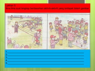 Latihan 5 Bina lima ayat lengkap berdasarkan aktiviti-aktiviti yang terdapat dalam gambar 1.__________________________________________________________ 2.__________________________________________________________ 3.__________________________________________________________ 4.__________________________________________________________ 5.__________________________________________________________ 