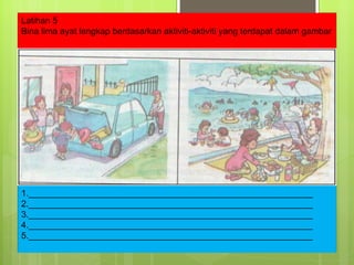 Latihan 5 Bina lima ayat lengkap berdasarkan aktiviti-aktiviti yang terdapat dalam gambar 1.__________________________________________________________ 2.__________________________________________________________ 3.__________________________________________________________ 4.__________________________________________________________ 5.__________________________________________________________ 