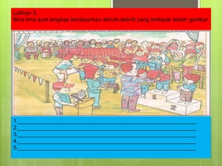 Latihan 5 Bina lima ayat lengkap berdasarkan aktiviti-aktiviti yang terdapat dalam gambar 1.__________________________________________________________ 2.__________________________________________________________ 3.__________________________________________________________ 4.__________________________________________________________ 5.__________________________________________________________ 