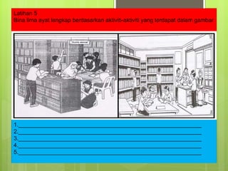 Latihan 5 Bina lima ayat lengkap berdasarkan aktiviti-aktiviti yang terdapat dalam gambar 1.__________________________________________________________ 2.__________________________________________________________ 3.__________________________________________________________ 4.__________________________________________________________ 5.__________________________________________________________ 