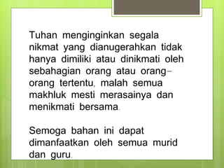 Tuhan menginginkan segala nikmat yang dianugerahkan tidak hanya dimiliki atau dinikmati oleh sebahagian orang atau orang-orang tertentu, malah semua makhluk mesti merasainya dan menikmati bersama. Semoga bahan ini dapat dimanfaatkan oleh semua murid dan guru.  