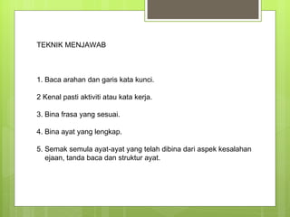 TEKNIK MENJAWAB  1. Baca arahan dan garis kata kunci.  2 Kenal pasti aktiviti atau kata kerja.  3. Bina frasa yang sesuai.  4. Bina ayat yang lengkap.  5. Semak semula ayat-ayat yang telah dibina dari aspek kesalahan ejaan, tanda baca dan struktur ayat.  