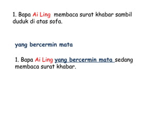1. Bapa Ai Ling membaca surat khabar sambil
duduk di atas sofa.



yang bercermin mata

1. Bapa Ai Ling yang bercermin mata sedang
membaca surat khabar.
 