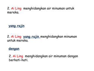 2. Ai Ling menghidangkan air minuman untuk
mereka.



yang rajin


2. Ai Ling yang rajin menghidangkan minuman
untuk mereka.

dengan

 2. Ai Ling menghidangkan air minuman dengan
 berhati-hati.
 