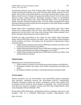 GEMA Online™ Journal of Language Studies 557 
Volume 12(2), May 2012 
menterjemah perkataan yang selalu berulang dalam bidang politik, 70% pelajar tidak 
mampu menterjemah perkataan yang selalu berulang dalam bidang ekonomi dan 68% 
pelajar tidak mampu menterjemah perkataan yang selalu berulang dalam bidang sukan. 
Beliau memilih seramai 32 pelajar dari program pendidikan Islam, Universiti Sains Islam 
Malaysia sebagai sampel kajiannya. Kelemahan menguasai bahasa ini menyebabkan 
pelajar takut bercakap bahasa Arab. Kajian Muhamad Hanan (2011) yang dijalankan 
kepada 30 pelajar Akademik Pengajian Islam, Universiti Malaya mendapati 60% pelajar 
bersetuju dengan pernyataan mereka takut bercakap bahasa Arab sebab berlaku kesalahan 
bahasa dalam membina ayat. 
Hanani Hasan (2011) menjalankan kajian ke atas pelajar-pelajar tahun akhir Fakulti 
Syariah dan Undang-undang Universiti Sains Islam Malaysia (USIM), tentang tahap 
penguasaan kosa kata bahasa Arab yang selalu berulang dalam bidang pengajian Islam. 
Beliau mendapati tahap penguasaan mereka adalah lemah. 
Bertolak dari pada permasalahan di atas, kajian ini cuba melihat tahap kemampuan 
pelajar lepasan SPM dalam membina ayat bahasa Arab. Persoalannya ialah kemampuan 
mereka membina ayat bahasa Arab dengan baik. Permasalahan ini diperjelaskan dengan 
persoalan berikut: 
1. Apakah tahap kemampuan pelajar lepasan SPM dalam membina ayat bahasa Arab 
melalui penyusunan perkataan yang diberi?. 
2. Apakah tahap kemampuan pelajar lepasan SPM dalam membina ayat bahasa Arab 
melalui penyambungan ayat dengan menggunakan ayat sendiri? 
3. Apakah tahap kemampuan pelajar lepasan SPM dalam membina ayat bahasa Arab 
melalui penulisan karangan? 
Objektif Kajian 
Objektif kajian ini ialah bagi mengenal pasti: 
1. Tahap membina ayat bahasa Arab melalui penyusunan perkataan yang diberikan. 
2. Kemampuan membina ayat bahasa Arab melalui menyambung ayat dengan ayat 
sendiri. 
3. Kemampuan membina ayat bahasa Arab melalui penulisan karangan pendek. 
Sorotan Kajian 
Menulis merupakan satu cara berkomunikasi yang membolehkan pelajar mengungkap 
buah fikirannya, melahirkan perasaan dan menceritakan peristiwa. Pengajarannya 
hendaklah berpusatkan kepada tiga perkara: kemampuan menulis huruf dengan baik, 
kemampuan menulis perkataan dan kemampuan mengungkap, iaitu memilih perkataan 
yang betul dan menyususn mengikut susunan yang betul bagi menggambarkan makna 
yang diungkapkan (Hassan Shahatah, 1993). 
Roselan Baki (2003) berpendapat, menghasilkan penulisan merupakan suatu proses yang 
kompleks. Oleh itu ia hendaklah dilaksanakan mengikut tahap-tahapnya secara 
ISSN: 1675-8021 
 