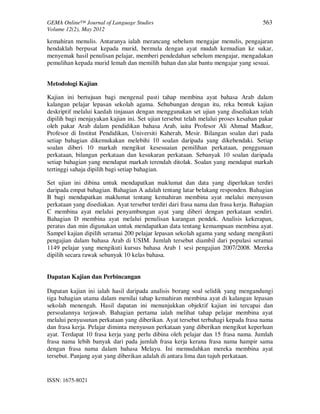 GEMA Online™ Journal of Language Studies 563 
Volume 12(2), May 2012 
kemahiran menulis. Antaranya ialah merancang sebelum mengajar menulis, pengajaran 
hendaklah berpusat kepada murid, bermula dengan ayat mudah kemudian ke sukar, 
menyemak hasil penulisan pelajar, memberi pendedahan sebelum mengajar, mengadakan 
pemulihan kepada murid lemah dan memilih bahan dan alat bantu mengajar yang sesuai. 
Metodologi Kajian 
Kajian ini bertujuan bagi mengenal pasti tahap membina ayat bahasa Arab dalam 
kalangan pelajar lepasan sekolah agama. Sehubungan dengan itu, reka bentuk kajian 
deskriptif melalui kaedah tinjauan dengan menggunakan set ujian yang disediakan telah 
dipilih bagi menjayakan kajian ini. Set ujian tersebut telah melalui proses kesahan pakar 
oleh pakar Arab dalam pendidikan bahasa Arab, iaitu Profesor Ali Ahmad Madkur, 
Profesor di Institut Pendidikan, Universiti Kaherah, Mesir. Bilangan soalan dari pada 
setiap bahagian dikemukakan melebihi 10 soalan daripada yang dikehendaki. Setiap 
soalan diberi 10 markah mengikut kesesuaian pemilihan perkataan, penggunaan 
perkataan, bilangan perkataan dan kesukaran perkataan. Sebanyak 10 soalan daripada 
setiap bahagian yang mendapat markah terendah ditolak. Soalan yang mendapat markah 
tertinggi sahaja dipilih bagi setiap bahagian. 
Set ujian ini dibina untuk mendapatkan maklumat dan data yang diperlukan terdiri 
daripada empat bahagian. Bahagian A adalah tentang latar belakang responden. Bahagian 
B bagi mendapatkan maklumat tentang kemahiran membina ayat melalui menyusun 
perkataan yang disediakan. Ayat tersebut terdiri dari frasa nama dan frasa kerja. Bahagian 
C membina ayat melalui penyambungan ayat yang diberi dengan perkataan sendiri. 
Bahagian D membina ayat melalui penulisan karangan pendek. Analisis kekerapan, 
peratus dan min digunakan untuk mendapatkan data tentang kemampuan membina ayat. 
Sampel kajian dipilih seramai 200 pelajar lepasan sekolah agama yang sedang mengikuti 
pengajian dalam bahasa Arab di USIM. Jumlah tersebut diambil dari populasi seramai 
1149 pelajar yang mengikuti kursus bahasa Arab 1 sesi pengajian 2007/2008. Mereka 
dipilih secara rawak sebanyak 10 kelas bahasa. 
Dapatan Kajian dan Perbincangan 
Dapatan kajian ini ialah hasil daripada analisis borang soal selidik yang mengandungi 
tiga bahagian utama dalam menilai tahap kemahiran membina ayat di kalangan lepasan 
sekolah menengah. Hasil dapatan ini menunjukkan objektif kajian ini tercapai dan 
persoalannya terjawab. Bahagian pertama ialah melihat tahap pelajar membina ayat 
melalui penyusunan perkataan yang diberikan. Ayat tersebut terbahagi kepada frasa nama 
dan frasa kerja. Pelajar diminta menyusun perkataan yang diberikan mengikut keperluan 
ayat. Terdapat 10 frasa kerja yang perlu dibina oleh pelajar dan 15 frasa nama. Jumlah 
frasa nama lebih banyak dari pada jumlah frasa kerja kerana frasa nama hampir sama 
dengan frasa nama dalam bahasa Melayu. Ini memudahkan mereka membina ayat 
tersebut. Panjang ayat yang diberikan adalah di antara lima dan tujuh perkataan. 
ISSN: 1675-8021 
 