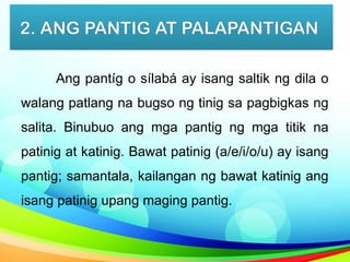 2. ANG PANTIG AT PALAPANTIGAN
Ang pantíg o sílabá ay isang saltik ng dila o
walang patlang na bugso ng tinig sa pagbigkas ng
salita. Binubuo ang mga pantig ng mga titik na
patinig at katinig. Bawat patinig (a/e/i/o/u) ay isang
pantig; samantala, kailangan ng bawat katinig ang
isang patinig upang maging pantig.
 