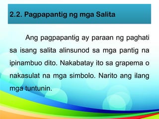 2.2. Pagpapantig ng mga Salita
Ang pagpapantig ay paraan ng paghati
sa isang salita alinsunod sa mga pantig na
ipinambuo dito. Nakabatay ito sa grapema o
nakasulat na mga simbolo. Narito ang ilang
mga tuntunin.
 