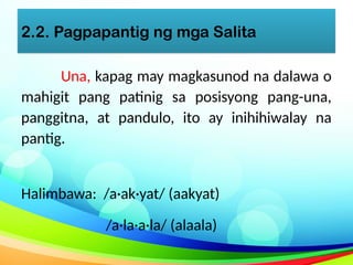 2.2. Pagpapantig ng mga Salita
Una, kapag may magkasunod na dalawa o
mahigit pang patinig sa posisyong pang-una,
panggitna, at pandulo, ito ay inihihiwalay na
pantig.
Halimbawa: /a·ak·yat/ (aakyat)
/a·la·a·la/ (alaala)
 