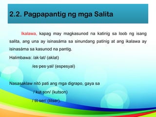 2.2. Pagpapantig ng mga Salita
Ikalawa, kapag may magkasunod na katinig sa loob ng isang
salita, ang una ay isinasáma sa sinundang patinig at ang ikalawa ay
isinasáma sa kasunod na pantig.
Halimbawa: /ak·lat/ (aklat)
/es·pes·yal/ (espesyal)
Nasasaklaw nitó pati ang mga digrapo, gaya sa
/ kut·son/ (kutson)
/ tit·ser/ (titser).
 
