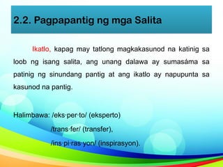 2.2. Pagpapantig ng mga Salita
Ikatlo, kapag may tatlong magkakasunod na katinig sa
loob ng isang salita, ang unang dalawa ay sumasáma sa
patinig ng sinundang pantig at ang ikatlo ay napupunta sa
kasunod na pantig.
Halimbawa: /eks·per·to/ (eksperto)
/trans·fer/ (transfer),
/ins·pi·ras·yon/ (inspirasyon).
 