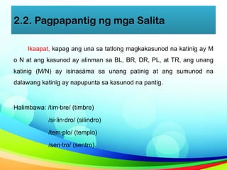 2.2. Pagpapantig ng mga Salita
Ikaapat, kapag ang una sa tatlong magkakasunod na katinig ay M
o N at ang kasunod ay alinman sa BL, BR, DR, PL, at TR, ang unang
katinig (M/N) ay isinasáma sa unang patinig at ang sumunod na
dalawang katinig ay napupunta sa kasunod na pantig.
Halimbawa: /tim·bre/ (timbre)
/si·lin·dro/ (silindro)
/tem·plo/ (templo)
/sen·tro/ (sentro).
 