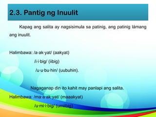 2.3. Pantig ng Inuulit
Kapag ang salita ay nagsisimula sa patinig, ang patinig lámang
ang inuulit.
Halimbawa: /a·ak·yat/ (aakyat)
/i·i·big/ (iibig)
/u·u·bu·hin/ (uubuhin).
Nagaganap din ito kahit may panlapi ang salita.
Halimbawa: /ma·a·ak·yat/ (maaakyat)
/u·mi·i·big/ (umiibig)
 