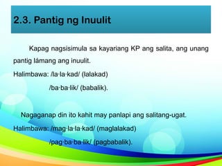 2.3. Pantig ng Inuulit
Kapag nagsisimula sa kayariang KP ang salita, ang unang
pantig lámang ang inuulit.
Halimbawa: /la·la·kad/ (lalakad)
/ba·ba·lik/ (babalik).
Nagaganap din ito kahit may panlapi ang salitang-ugat.
Halimbawa: /mag·la·la·kad/ (maglalakad)
/pag·ba·ba·lik/ (pagbabalik).
 