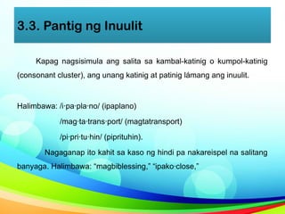 3.3. Pantig ng Inuulit
Kapag nagsisimula ang salita sa kambal-katinig o kumpol-katinig
(consonant cluster), ang unang katinig at patinig lámang ang inuulit.
Halimbawa: /i·pa·pla·no/ (ipaplano)
/mag·ta·trans·port/ (magtatransport)
/pi·pri·tu·hin/ (piprituhin).
Nagaganap ito kahit sa kaso ng hindi pa nakareispel na salitang
banyaga. Halimbawa: “magbiblessing,” “ipako·close,”
 