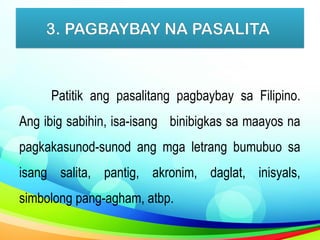 3. PAGBAYBAY NA PASALITA
Patitik ang pasalitang pagbaybay sa Filipino.
Ang ibig sabihin, isa-isang binibigkas sa maayos na
pagkakasunod-sunod ang mga letrang bumubuo sa
isang salita, pantig, akronim, daglat, inisyals,
simbolong pang-agham, atbp.
 