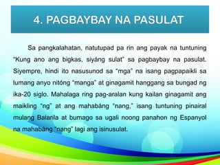4. PAGBAYBAY NA PASULAT
Sa pangkalahatan, natutupad pa rin ang payak na tuntuning
“Kung ano ang bigkas, siyáng sulat” sa pagbaybay na pasulat.
Siyempre, hindi ito nasusunod sa “mga” na isang pagpapaikli sa
lumang anyo nitóng “manga” at ginagamit hanggang sa bungad ng
ika-20 siglo. Mahalaga ring pag-aralan kung kailan ginagamit ang
maikling “ng” at ang mahabàng “nang,” isang tuntuning pinairal
mulang Balarila at bumago sa ugali noong panahon ng Espanyol
na mahabàng “nang” lagi ang isinusulat.
 