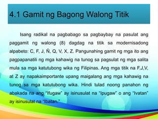 4.1 Gamit ng Bagong Walong Titik
Isang radikal na pagbabago sa pagbaybay na pasulat ang
paggamit ng walong (8) dagdag na titik sa modernisadong
alpabeto: C, F, J, Ñ, Q, V, X, Z. Pangunahing gamit ng mga ito ang
pagpapanatili ng mga kahawig na tunog sa pagsulat ng mga salita
mula sa mga katutubong wika ng Filipinas. Ang mga titik na F,J,V,
at Z ay napakaimportante upang maigalang ang mga kahawig na
tunog sa mga katutubong wika. Hindi tulad noong panahon ng
abakada na ang “Ifugaw” ay isinusulat na “Ipugaw” o ang “Ivatan”
ay isinusulat na “Ibatan.”
 